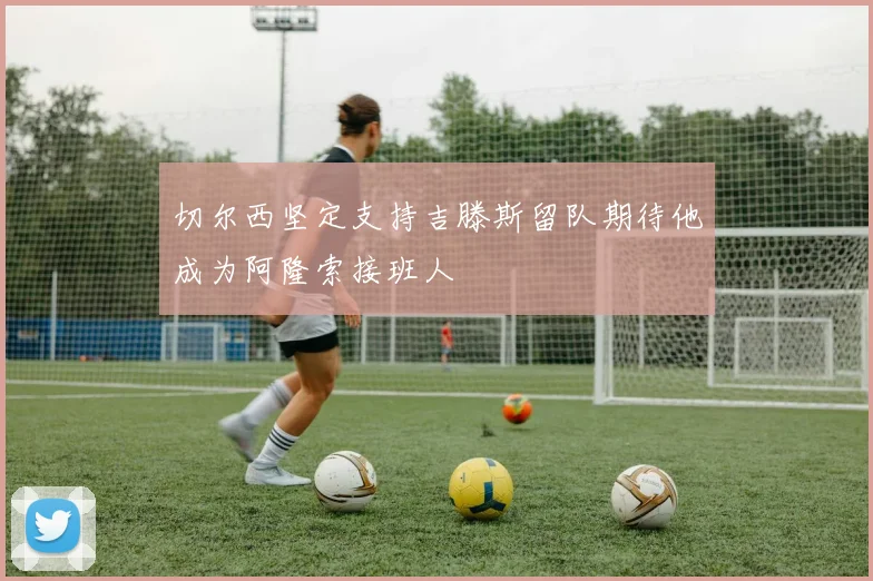 切尔西坚定支持吉滕斯留队期待他成为阿隆索接班人