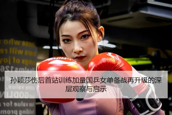 孙颖莎伤后首站训练加量国乒女单备战再升级的深层观察与启示