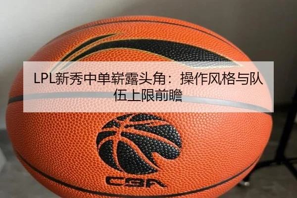 LPL新秀中单崭露头角：操作风格与队伍上限前瞻
