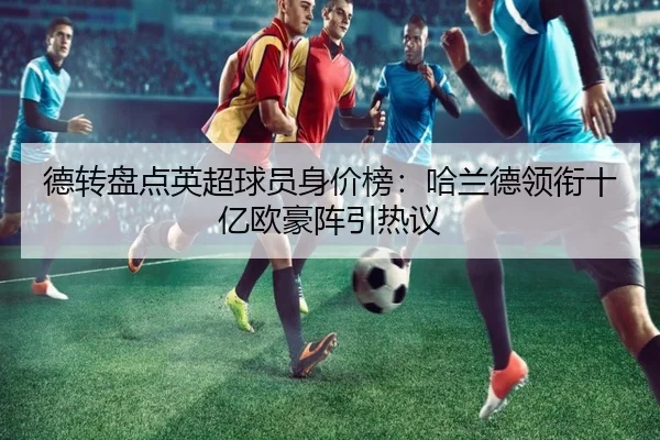 德转盘点英超球员身价榜：哈兰德领衔十亿欧豪阵引热议