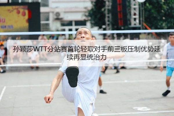 孙颖莎WTT分站赛首轮轻取对手前三板压制优势延续再显统治力